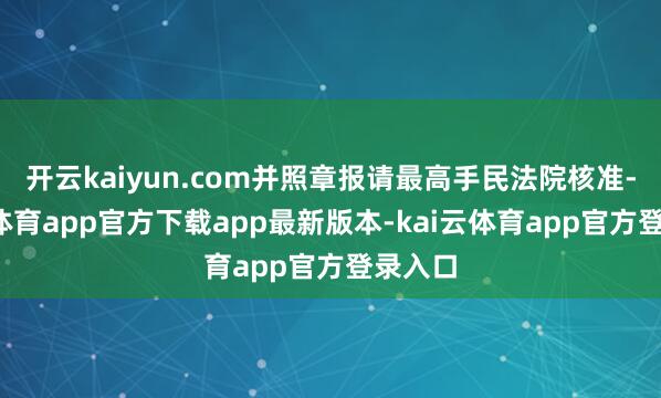开云kaiyun.com并照章报请最高手民法院核准-kai云体育app官方下载app最新版本-kai云体育app官方登录入口