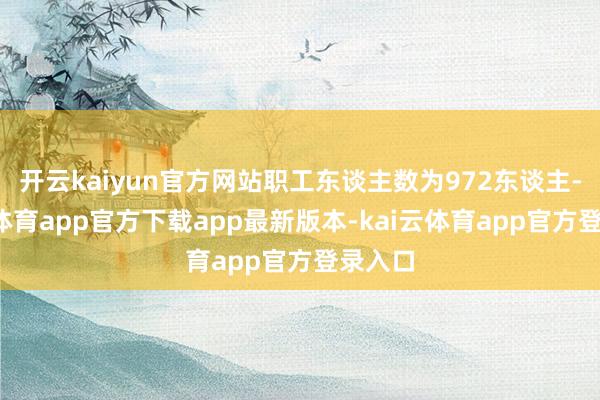开云kaiyun官方网站职工东谈主数为972东谈主-kai云体育app官方下载app最新版本-kai云体育app官方登录入口