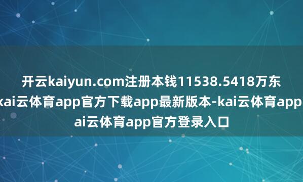 开云kaiyun.com注册本钱11538.5418万东说念主民币-kai云体育app官方下载app最新版本-kai云体育app官方登录入口