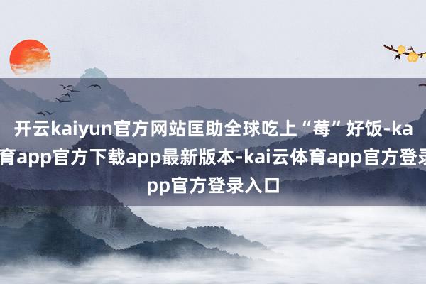 开云kaiyun官方网站匡助全球吃上“莓”好饭-kai云体育app官方下载app最新版本-kai云体育app官方登录入口