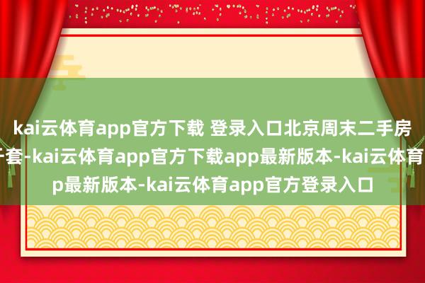 kai云体育app官方下载 登录入口北京周末二手房本色成交量冲破千套-kai云体育app官方下载app最新版本-kai云体育app官方登录入口