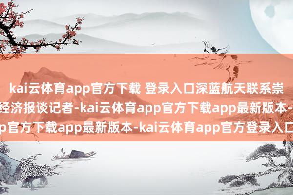 kai云体育app官方下载 登录入口深蓝航天联系崇拜东谈主告诉21世纪经济报谈记者-kai云体育app官方下载app最新版本-kai云体育app官方登录入口
