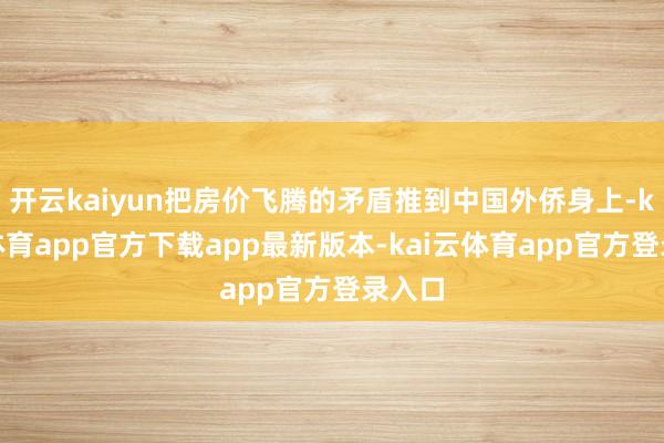 开云kaiyun把房价飞腾的矛盾推到中国外侨身上-kai云体育app官方下载app最新版本-kai云体育app官方登录入口