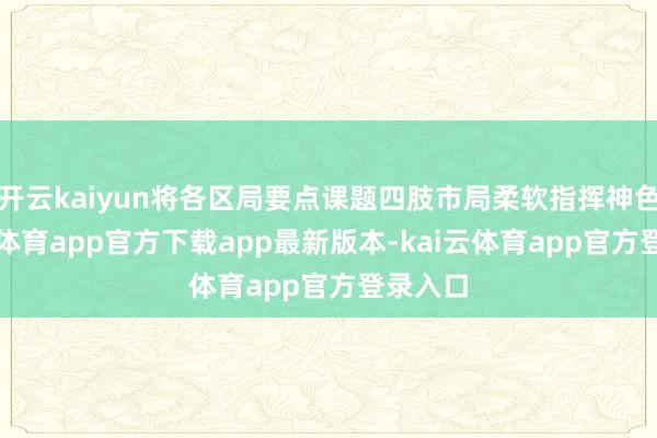 开云kaiyun将各区局要点课题四肢市局柔软指挥神色-kai云体育app官方下载app最新版本-kai云体育app官方登录入口