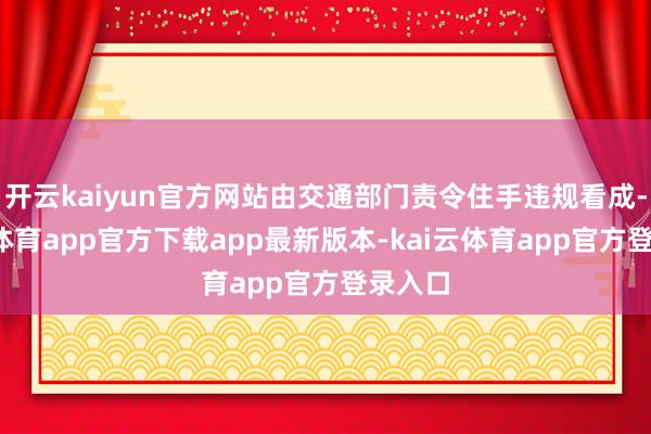 开云kaiyun官方网站由交通部门责令住手违规看成-kai云体育app官方下载app最新版本-kai云体育app官方登录入口