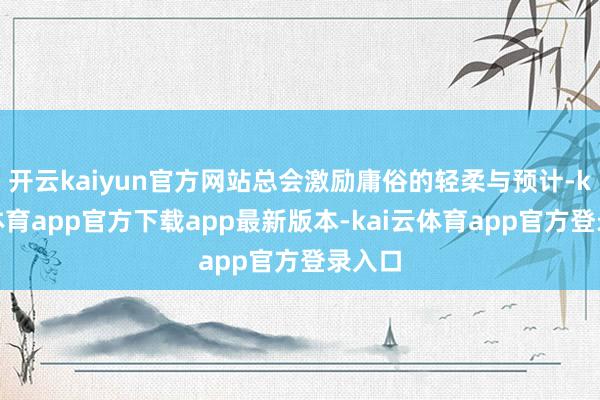 开云kaiyun官方网站总会激励庸俗的轻柔与预计-kai云体育app官方下载app最新版本-kai云体育app官方登录入口