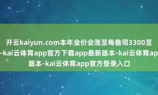 开云kaiyun.com本年金价会涨至每盎司3300至3400好意思元-kai云体育app官方下载app最新版本-kai云体育app官方登录入口