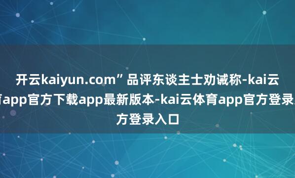 开云kaiyun.com”品评东谈主士劝诫称-kai云体育app官方下载app最新版本-kai云体育app官方登录入口