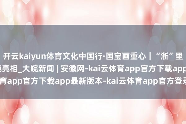 开云kaiyun体育文化中国行·国宝画重心｜“浙”里张含韵，穿越时空惊艳亮相_大皖新闻 | 安徽网-kai云体育app官方下载app最新版本-kai云体育app官方登录入口