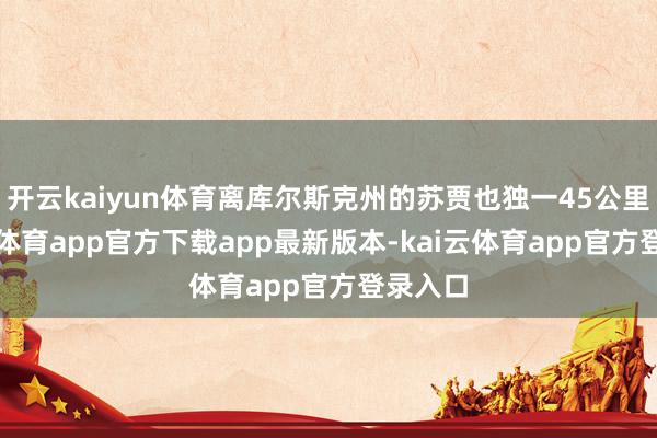 开云kaiyun体育离库尔斯克州的苏贾也独一45公里-kai云体育app官方下载app最新版本-kai云体育app官方登录入口