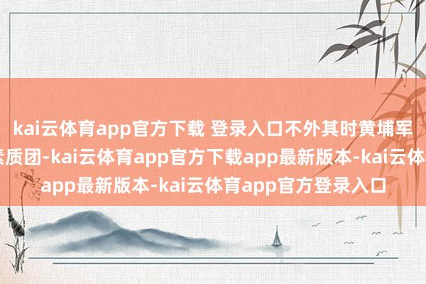 kai云体育app官方下载 登录入口不外其时黄埔军校的家底仅有两个素质团-kai云体育app官方下载app最新版本-kai云体育app官方登录入口