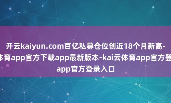 开云kaiyun.com百亿私募仓位创近18个月新高-kai云体育app官方下载app最新版本-kai云体育app官方登录入口