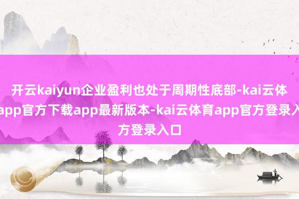 开云kaiyun企业盈利也处于周期性底部-kai云体育app官方下载app最新版本-kai云体育app官方登录入口