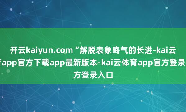 开云kaiyun.com“解脱表象晦气的长进-kai云体育app官方下载app最新版本-kai云体育app官方登录入口