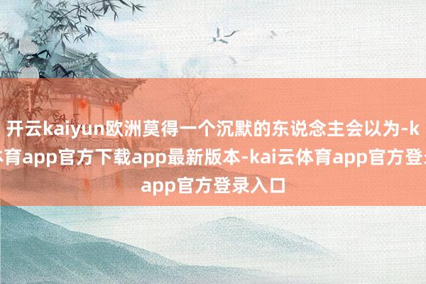 开云kaiyun欧洲莫得一个沉默的东说念主会以为-kai云体育app官方下载app最新版本-kai云体育app官方登录入口