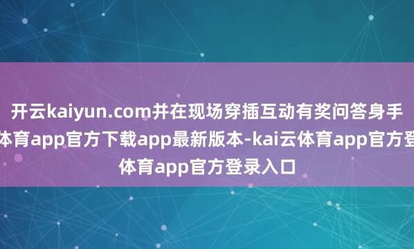 开云kaiyun.com并在现场穿插互动有奖问答身手-kai云体育app官方下载app最新版本-kai云体育app官方登录入口
