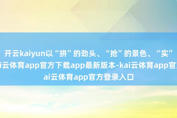 开云kaiyun以“拼”的劲头、“抢”的景色、“实”的气派-kai云体育app官方下载app最新版本-kai云体育app官方登录入口