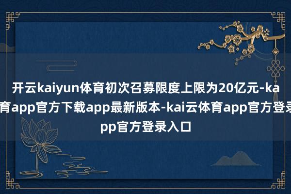 开云kaiyun体育初次召募限度上限为20亿元-kai云体育app官方下载app最新版本-kai云体育app官方登录入口