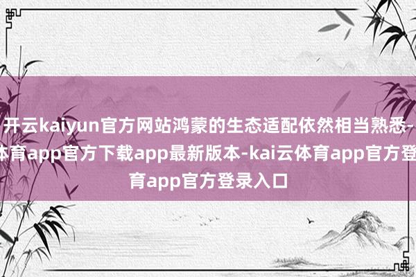 开云kaiyun官方网站鸿蒙的生态适配依然相当熟悉-kai云体育app官方下载app最新版本-kai云体育app官方登录入口