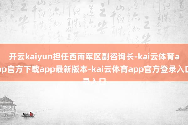 开云kaiyun担任西南军区副咨询长-kai云体育app官方下载app最新版本-kai云体育app官方登录入口