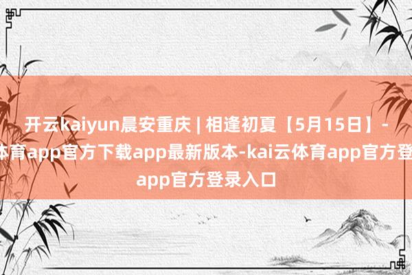 开云kaiyun晨安重庆 | 相逢初夏【5月15日】-kai云体育app官方下载app最新版本-kai云体育app官方登录入口