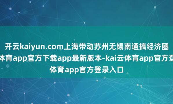 开云kaiyun.com上海带动苏州无锡南通搞经济圈-kai云体育app官方下载app最新版本-kai云体育app官方登录入口