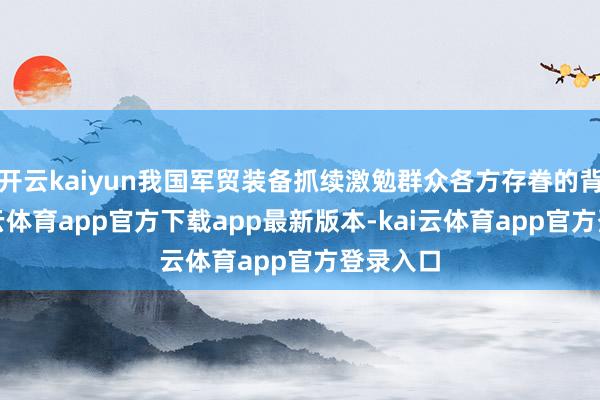 开云kaiyun我国军贸装备抓续激勉群众各方存眷的背后-kai云体育app官方下载app最新版本-kai云体育app官方登录入口