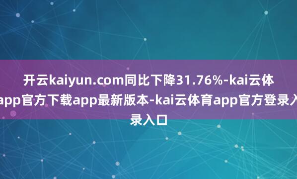 开云kaiyun.com同比下降31.76%-kai云体育app官方下载app最新版本-kai云体育app官方登录入口