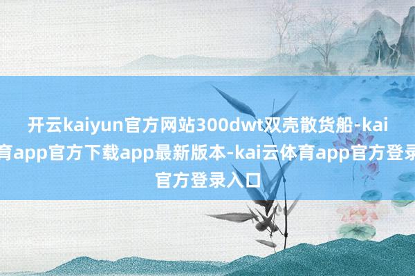 开云kaiyun官方网站300dwt双壳散货船-kai云体育app官方下载app最新版本-kai云体育app官方登录入口