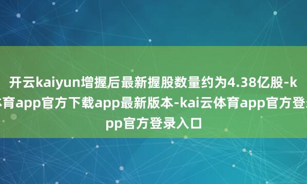 开云kaiyun增握后最新握股数量约为4.38亿股-kai云体育app官方下载app最新版本-kai云体育app官方登录入口