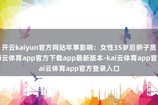开云kaiyun官方网站年事影响：女性35岁后卵子质地下落-kai云体育app官方下载app最新版本-kai云体育app官方登录入口