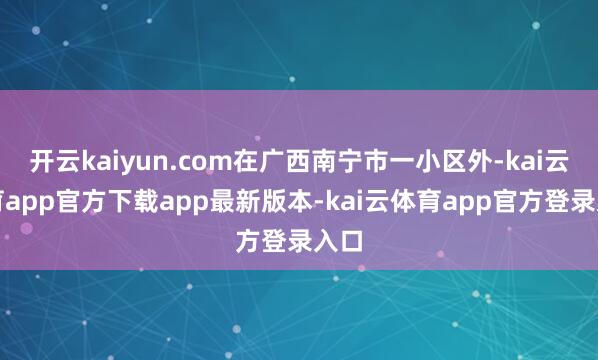 开云kaiyun.com在广西南宁市一小区外-kai云体育app官方下载app最新版本-kai云体育app官方登录入口