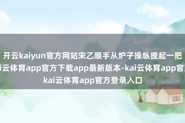 开云kaiyun官方网站宋乙顺手从炉子操纵提起一把羊角锤-kai云体育app官方下载app最新版本-kai云体育app官方登录入口