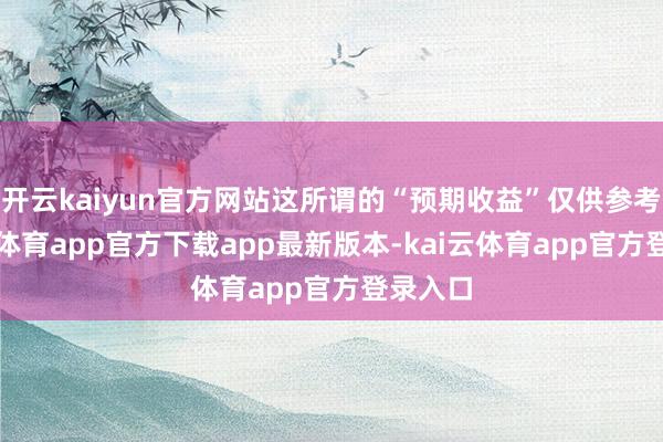 开云kaiyun官方网站这所谓的“预期收益”仅供参考-kai云体育app官方下载app最新版本-kai云体育app官方登录入口