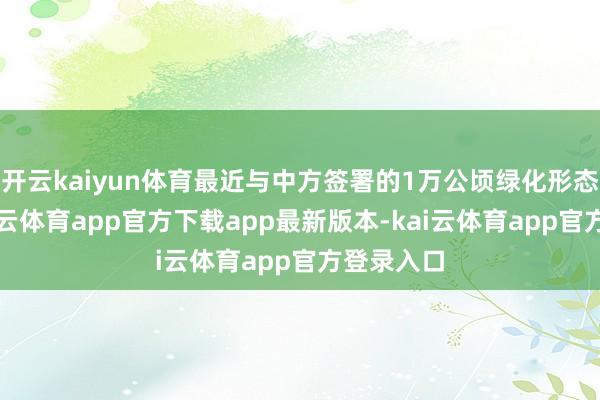 开云kaiyun体育最近与中方签署的1万公顷绿化形态条约-kai云体育app官方下载app最新版本-kai云体育app官方登录入口