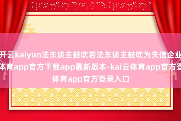 开云kaiyun法东谈主鼓吹若法东谈主鼓吹为失信企业-kai云体育app官方下载app最新版本-kai云体育app官方登录入口