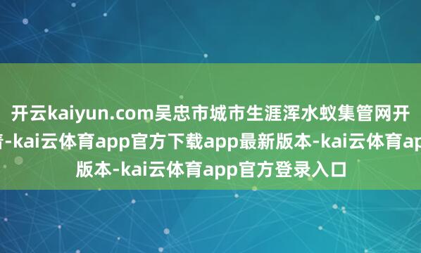 开云kaiyun.com吴忠市城市生涯浑水蚁集管网开发照拂差距昭着-kai云体育app官方下载app最新版本-kai云体育app官方登录入口