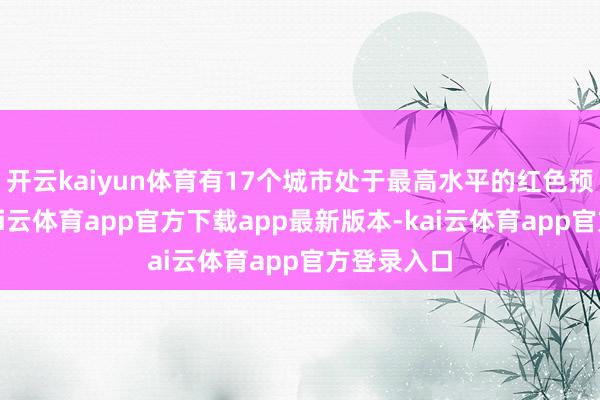 开云kaiyun体育有17个城市处于最高水平的红色预警现象-kai云体育app官方下载app最新版本-kai云体育app官方登录入口