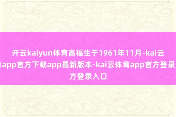 开云kaiyun体育高福生于1961年11月-kai云体育app官方下载app最新版本-kai云体育app官方登录入口