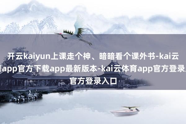开云kaiyun上课走个神、暗暗看个课外书-kai云体育app官方下载app最新版本-kai云体育app官方登录入口