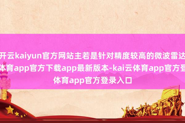开云kaiyun官方网站主若是针对精度较高的微波雷达-kai云体育app官方下载app最新版本-kai云体育app官方登录入口