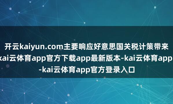 开云kaiyun.com主要响应好意思国关税计策带来的不细目性-kai云体育app官方下载app最新版本-kai云体育app官方登录入口
