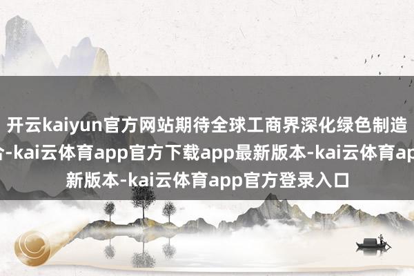开云kaiyun官方网站期待全球工商界深化绿色制造领域的海外配合-kai云体育app官方下载app最新版本-kai云体育app官方登录入口