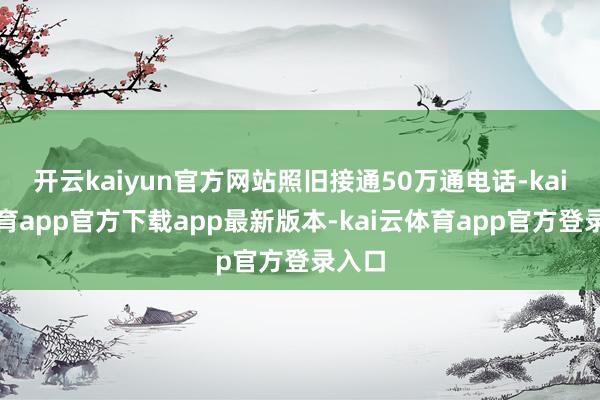 开云kaiyun官方网站照旧接通50万通电话-kai云体育app官方下载app最新版本-kai云体育app官方登录入口