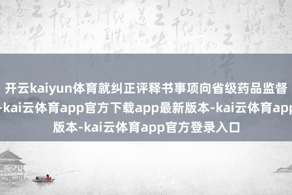 开云kaiyun体育就纠正评释书事项向省级药品监督措置部门备案-kai云体育app官方下载app最新版本-kai云体育app官方登录入口