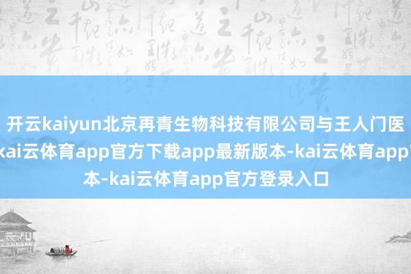 开云kaiyun北京再青生物科技有限公司与王人门医科大学融合-kai云体育app官方下载app最新版本-kai云体育app官方登录入口