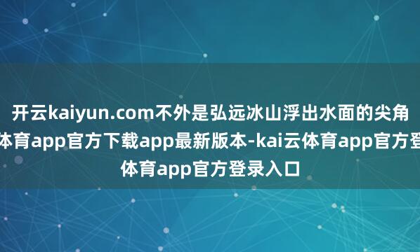 开云kaiyun.com不外是弘远冰山浮出水面的尖角-kai云体育app官方下载app最新版本-kai云体育app官方登录入口