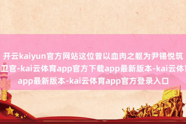 开云kaiyun官方网站这位曾以血肉之躯为尹锡悦筑起“东谈主墙”的警卫官-kai云体育app官方下载app最新版本-kai云体育app官方登录入口