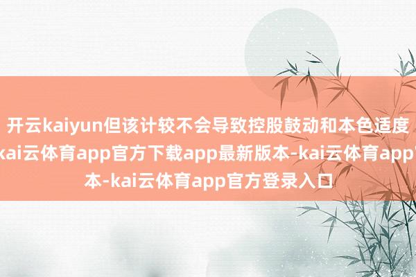 开云kaiyun但该计较不会导致控股鼓动和本色适度东谈主变更-kai云体育app官方下载app最新版本-kai云体育app官方登录入口