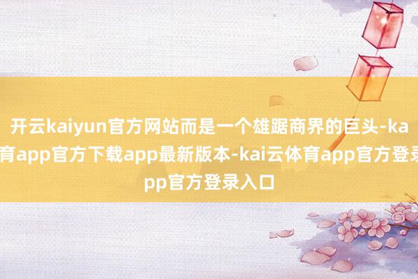 开云kaiyun官方网站而是一个雄踞商界的巨头-kai云体育app官方下载app最新版本-kai云体育app官方登录入口